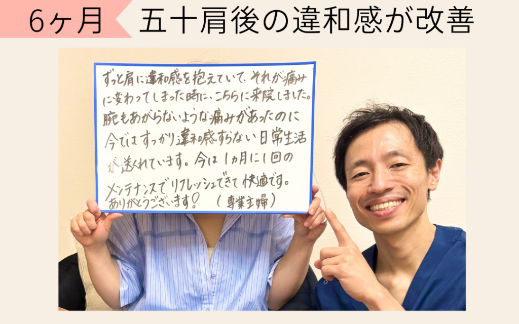五十肩の痛みがひいてから、肩の動きが悪くなってしまい、腕が上げにくく、着替えやドライヤーなど生活の動作で困っていました。

最初の説明で聞いていたように時間はかかりましたが、今では腕を上げる動作で困ることがなくなり、快適に過ごせるので嬉しいです！